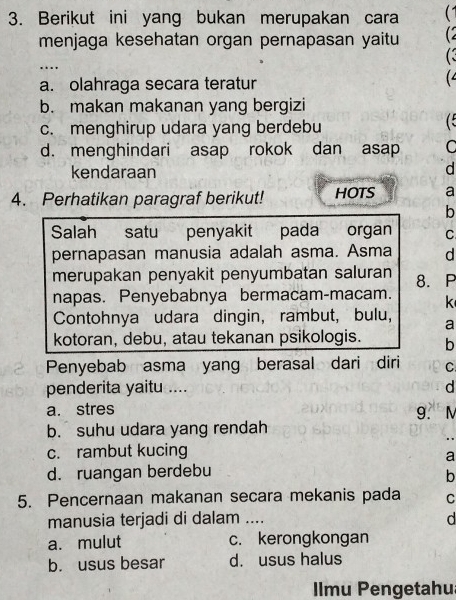 Berikut ini yang bukan merupakan cara (1
menjaga kesehatan organ pernapasan yaitu (2
C
_.
a. olahraga secara teratur
(
b. makan makanan yang bergizi
c. menghirup udara yang berdebu (
d. menghindari asap rokok dan asap C
kendaraan
d
4. Perhatikan paragraf berikut! HOTS a
b
Salah satu penyakit pada organ C
pernapasan manusia adalah asma. Asma d
merupakan penyakit penyumbatan saluran 8. P
napas. Penyebabnya bermacam-macam. k
Contohnya udara dingin, rambut, bulu, a
kotoran, debu, atau tekanan psikologis. b
Penyebab asma yang berasal dari diri C
penderita yaitu .... d
a. stres 9. M
b. suhu udara yang rendah
c. rambut kucing
a
d. ruangan berdebu
b
5. Pencernaan makanan secara mekanis pada C
manusia terjadi di dalam ....
d
a. mulut c. kerongkongan
b. usus besar d. usus halus
Ilmu Pengetahu