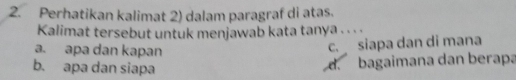 Perhatikan kalimat 2) dalam paragraf di atas.
Kalimat tersebut untuk menjawab kata tanya . . .
a. apa dan kapan
c. siapa dan di mana
b. apa dan siapa
d. bagaimana dan berapa