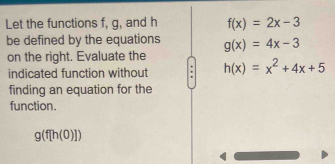 Let the functions f, g, and h f(x)=2x-3
be defined by the equations
g(x)=4x-3
on the right. Evaluate the 
indicated function without
h(x)=x^2+4x+5
finding an equation for the 
function.
g(f[h(0)])