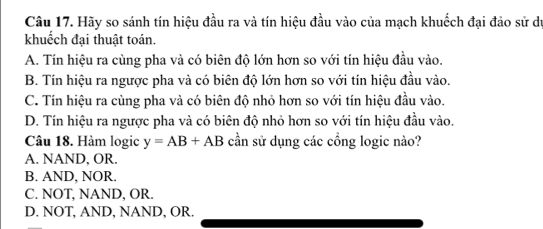 Hãy so sánh tín hiệu đầu ra và tín hiệu đầu vào của mạch khuốch đại đảo sử dư
khuếch đại thuật toán.
A. Tín hiệu ra cùng pha và có biên độ lớn hơn so với tín hiệu đầu vào.
B. Tín hiệu ra ngược pha và có biên độ lớn hơn so với tín hiệu đầu vào
C. Tín hiệu ra cùng pha và có biên độ nhỏ hơn so với tín hiệu đầu vào.
D. Tín hiệu ra ngược pha và có biên độ nhỏ hơn so với tín hiệu đầu vào.
Câu 18. Hàm logic y=AB+AB cần sử dụng các cổng logic nào?
A. NAND, OR.
B. AND, NOR.
C. NOT, NAND, OR.
D. NOT, AND, NAND, OR.