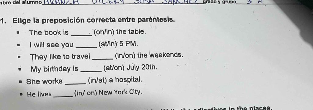 âbre del alumno_ grado y grupo_ 
1. Elige la preposición correcta entre paréntesis. 
The book is _(on/in) the table. 
I will see you _(at/in) 5 PM. 
They like to travel _(in/on) the weekends. 
My birthday is _(at/on) July 20th. 
She works _(in/at) a hospital. 
He lives (in/ on) New York City. 
es in the places .