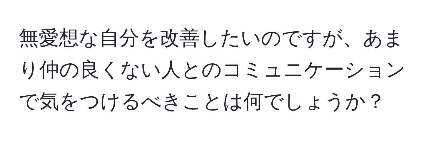 無愛想な自分を改善したいのですが、あまり仲の良くない人とのコミュニケーションで気をつけるべきことは何でしょうか？