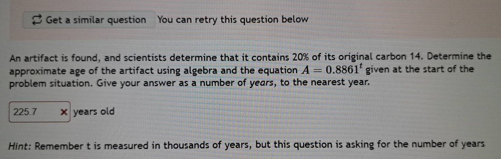 Get a similar question You can retry this question below 
An artifact is found, and scientists determine that it contains 20% of its original carbon 14. Determine the 
approximate age of the artifact using algebra and the equation A=0.8861^t given at the start of the 
problem situation. Give your answer as a number of years, to the nearest year.
225.7 × years old 
Hint: Remember t is measured in thousands of years, but this question is asking for the number of years