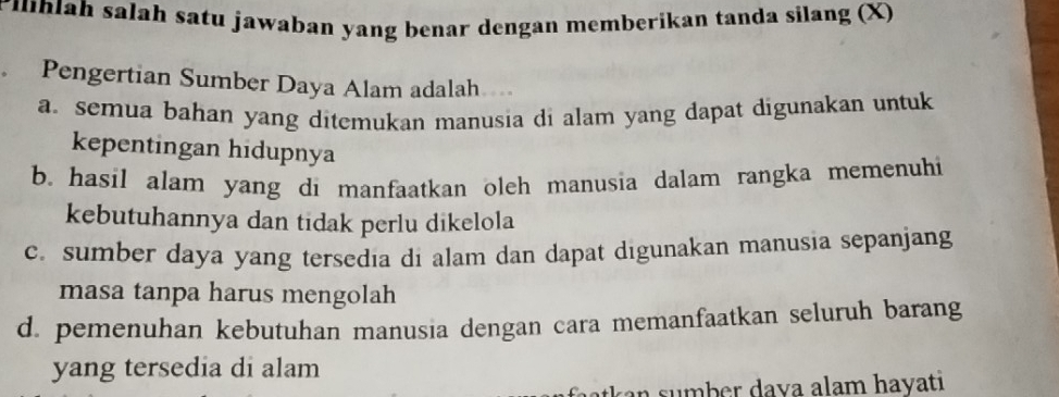 rihiah salah satu jawaban yang benar dengan memberikan tanda silang (X)
Pengertian Sumber Daya Alam adalah
a. semua bahan yang ditemukan manusia di alam yang dapat digunakan untuk
kepentingan hidupnya
b. hasil alam yang di manfaatkan oleh manusia dalam rangka memenuhi
kebutuhannya dan tidak perlu dikelola
c. sumber daya yang tersedia di alam dan dapat digunakan manusia sepanjang
masa tanpa harus mengolah
d. pemenuhan kebutuhan manusia dengan cara memanfaatkan seluruh barang
yang tersedia di alam
s mb er dava alam hayati