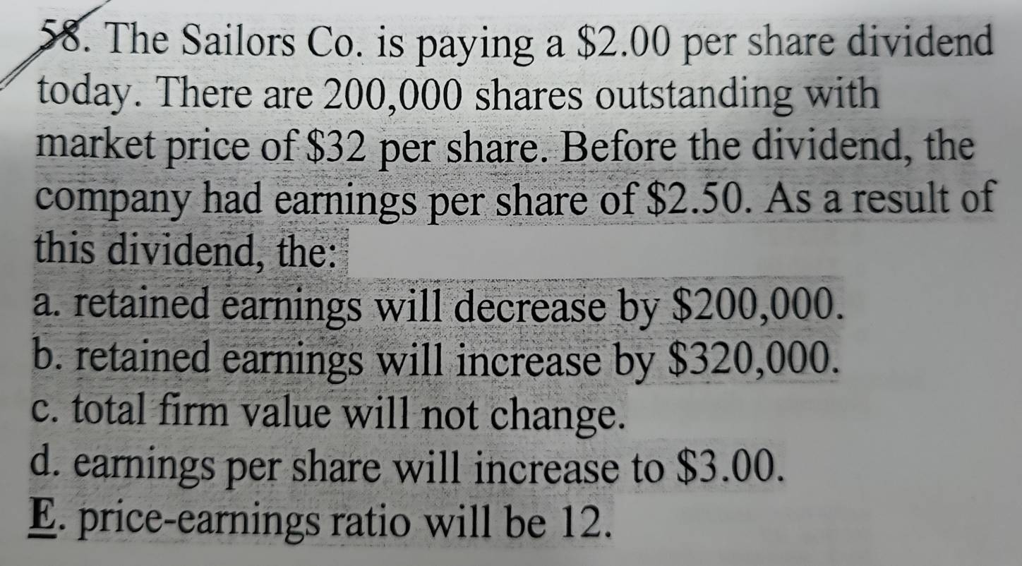 The Sailors Co. is paying a $2.00 per share dividend
today. There are 200,000 shares outstanding with
market price of $32 per share. Before the dividend, the
company had earnings per share of $2.50. As a result of
this dividend, the:
a. retained earnings will decrease by $200,000.
b. retained earnings will increase by $320,000.
c. total firm value will not change.
d. earnings per share will increase to $3.00.
E. price-earnings ratio will be 12.