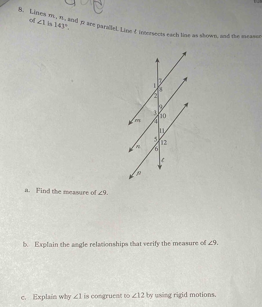 EUR 
of ∠ 1 is 143°. 
8. Lines m, n, and pare parallel. Line t intersects each line as shown, and the measur 
a. Find the measure of ∠ 9. 
b. Explain the angle relationships that verify the measure of ∠ 9. 
c. Explain why ∠ 1 is congruent to ∠ 12 by using rigid motions.