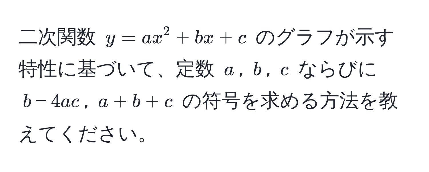 二次関数 $y = ax^2 + bx + c$ のグラフが示す特性に基づいて、定数 $a$, $b$, $c$ ならびに $b - 4ac$, $a + b + c$ の符号を求める方法を教えてください。