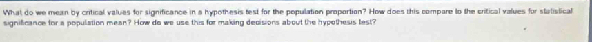 What do we mean by critical values for significance in a hypothesis test for the population proportion? How does this compare to the critical values for statistical 
significance for a population mean? How do we use this for making decisions about the hypothesis test?