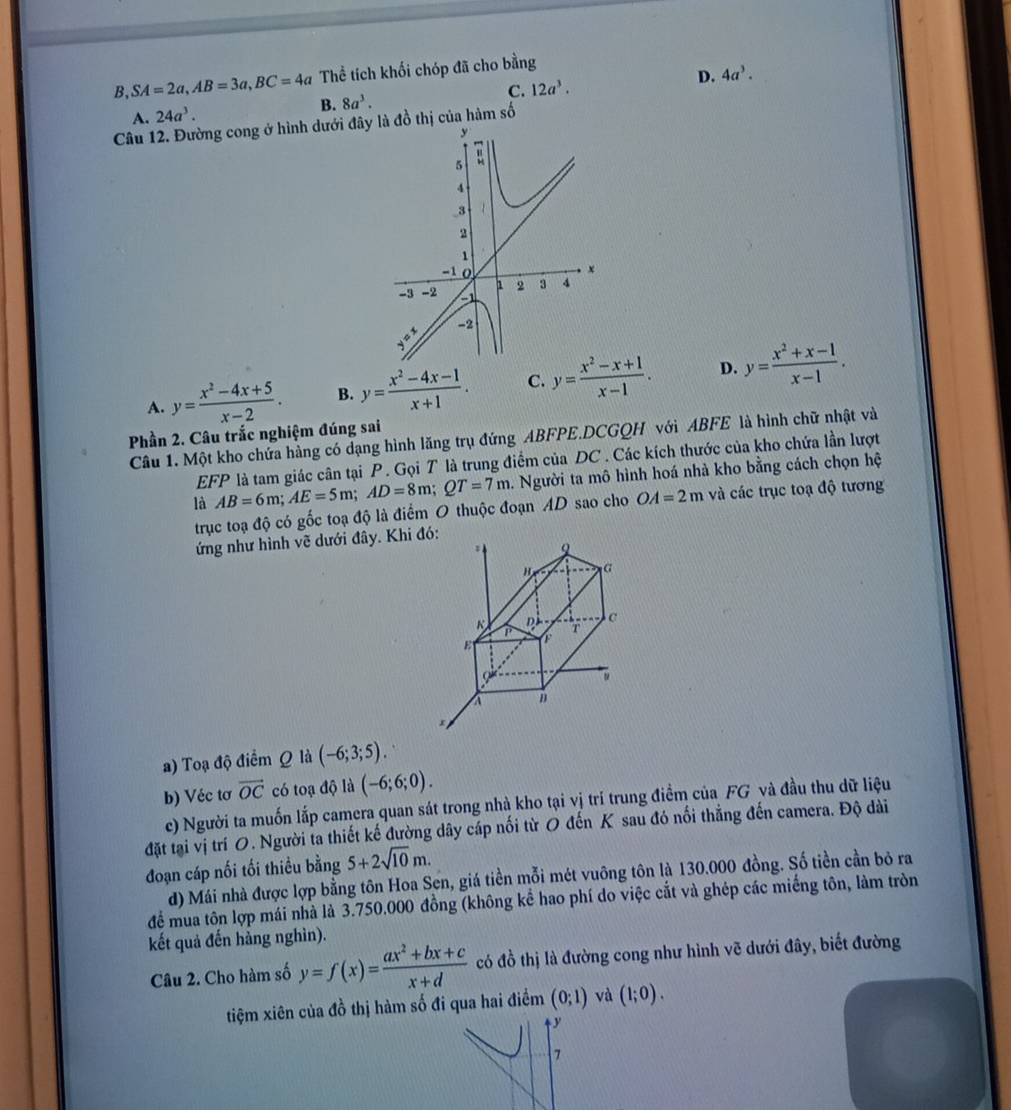 B, SA=2a,AB=3a,BC=4a Thể tích khối chóp đã cho bằng
A. 24a^3. B. 8a^3. C. 12a^3. D.
4a^3.
Câu 12. Đường cong ở hình dưới đ đồ thị của hàm số
A. y= (x^2-4x+5)/x-2 . B. y= (x^2-4x-1)/x+1 . C. y= (x^2-x+1)/x-1 . D. y= (x^2+x-1)/x-1 .
Phần 2. Câu trắc nghiệm đúng sai
Câu 1. Một kho chứa hàng có dạng hình lăng trụ đứng ABFPE.DCGQH với ABFE là hình chữ nhật và
EFP là tam giác cân tại P. Gọi T là trung điểm của DC . Các kích thước của kho chứa lần lượt
là AB=6m;AE=5m;AD=8m;QT=7m. Người ta mô hình hoá nhà kho bằng cách chọn hệ
trục toạ độ có gốc toạ độ là điểm O thuộc đoạn AD sao cho OA=2m và các trục toạ độ tương
ứng như hình vẽ dưới đây. Khi đó:
. 2
c
K P T
E F
a n
r
a) Toạ độ điểm Q là (-6;3;5).
b) Véc tơ vector OC có toạ độ là (-6;6;0).
c) Người ta muốn lắp camera quan sát trong nhà kho tại vị trí trung điềm của FG và đầu thu dữ liệu
đặt tại vị trí O. Người ta thiết kế đường dây cáp nối từ O đến K sau đó nổi thẳng đến camera. Độ dài
đoạn cáp nối tối thiều bằng 5+2sqrt(10)m.
d) Mái nhà được lợp bằng tôn Hoa Sen, giá tiền mỗi mét vuông tôn là 130.000 đồng. Số tiền cần bỏ ra
để mua tôn lợp mái nhà là 3.750.000 đồng (không kể hao phí do việc cắt và ghép các miếng tôn, làm tròn
kết quả đến hằng nghìn).
Câu 2. Cho hàm số y=f(x)= (ax^2+bx+c)/x+d  có đồ thị là đường cong như hình vẽ dưới đây, biết đường
tiệm xiên của đồ thị hàm số đi qua hai điểm (0;1) và (1;0).
7