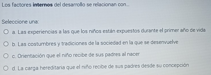 Los factores internos del desarrollo se relacionan con...
Seleccione una:
a. Las experiencias a las que los niños están expuestos durante el primer año de vida
b. Las costumbres y tradiciones de la sociedad en la que se desenvuelve
c. Orientación que el niño recibe de sus padres al nacer
d. La carga hereditaria que el niño recibe de sus padres desde su concepción