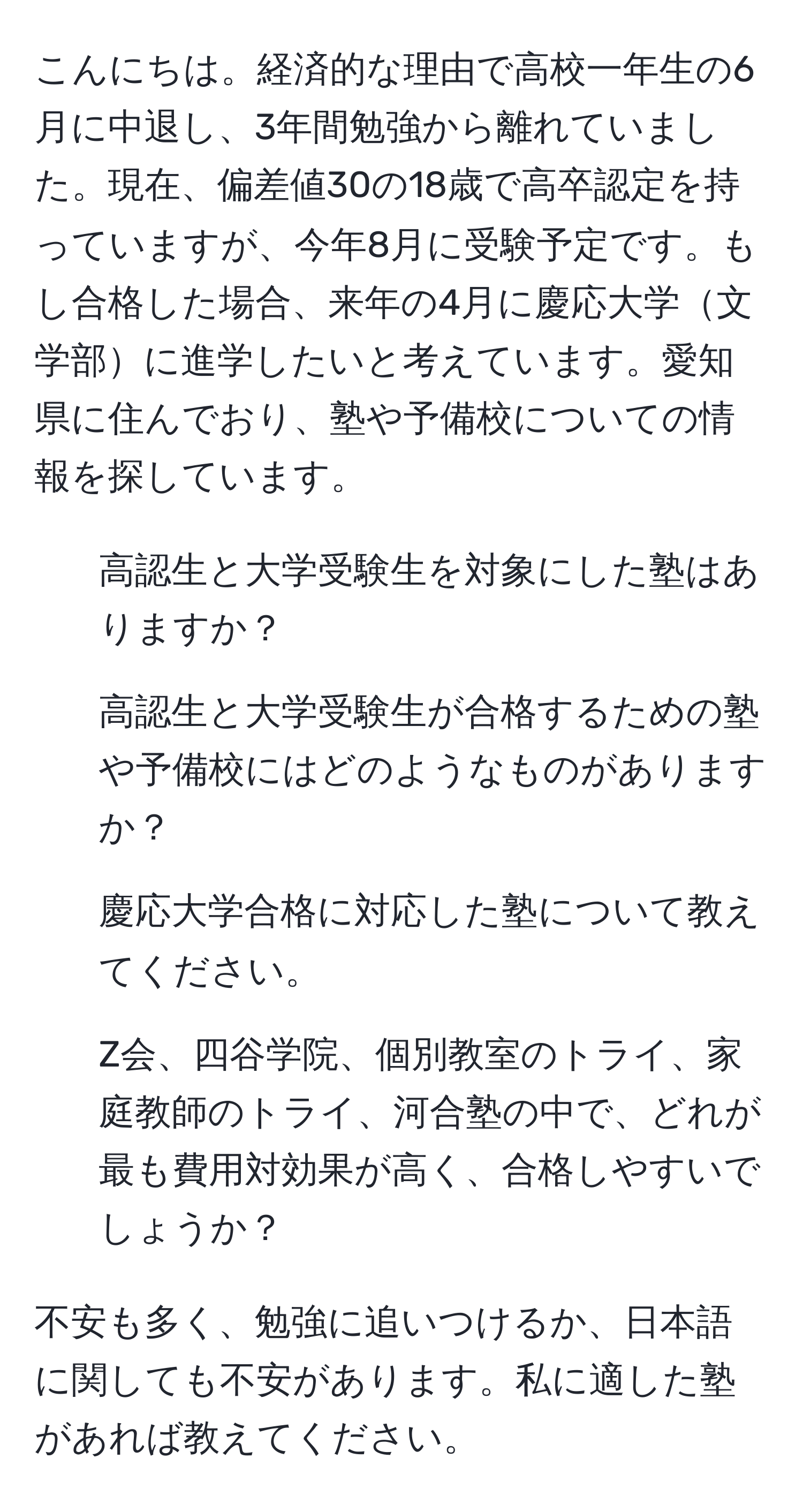 こんにちは。経済的な理由で高校一年生の6月に中退し、3年間勉強から離れていました。現在、偏差値30の18歳で高卒認定を持っていますが、今年8月に受験予定です。もし合格した場合、来年の4月に慶応大学文学部に進学したいと考えています。愛知県に住んでおり、塾や予備校についての情報を探しています。 
1. 高認生と大学受験生を対象にした塾はありますか？
2. 高認生と大学受験生が合格するための塾や予備校にはどのようなものがありますか？
3. 慶応大学合格に対応した塾について教えてください。
4. Z会、四谷学院、個別教室のトライ、家庭教師のトライ、河合塾の中で、どれが最も費用対効果が高く、合格しやすいでしょうか？

不安も多く、勉強に追いつけるか、日本語に関しても不安があります。私に適した塾があれば教えてください。