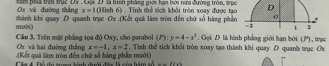 năm phía trên trục Ox. Gọi D là hình phãng giới hạn bởi nửa đường tròn, trục D
Ox và đường thǎng x=1 (Hình 6) . Tính thể tích khối tròn xoay được tạo 
thành khi quay D quanh trục Ox.(Kết quả làm tròn đến chử số hàng phần 
o 
mười) -2
1 2
Câu 3. Trên mặt phẳng tọa độ Oxy, cho parabol (P):y=4-x^2. Gọi D là hình phẳng giới hạn bởi (P), trục
Ox và hai đường thắng x=-1, x=2. Tính thể tích khối tròn xoay tạo thành khi quay D quanh trục Ox.(Kết quả làm tròn đến chử số hàng phần mười) 
Câu 4. Đồ thị trong hình dưới đây là của hàm số y=f(x)