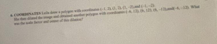 COORDINATES Leila drew a polygon with coordinates (-1,2),(1,2), (1,-2) (-6,12), (6,12), (6,-12) ,and (-1,-2) L and (-6,-12). What 
She then dilated the image and obtained another polygon with coordinates 
was the scale factor and center of this dilation?