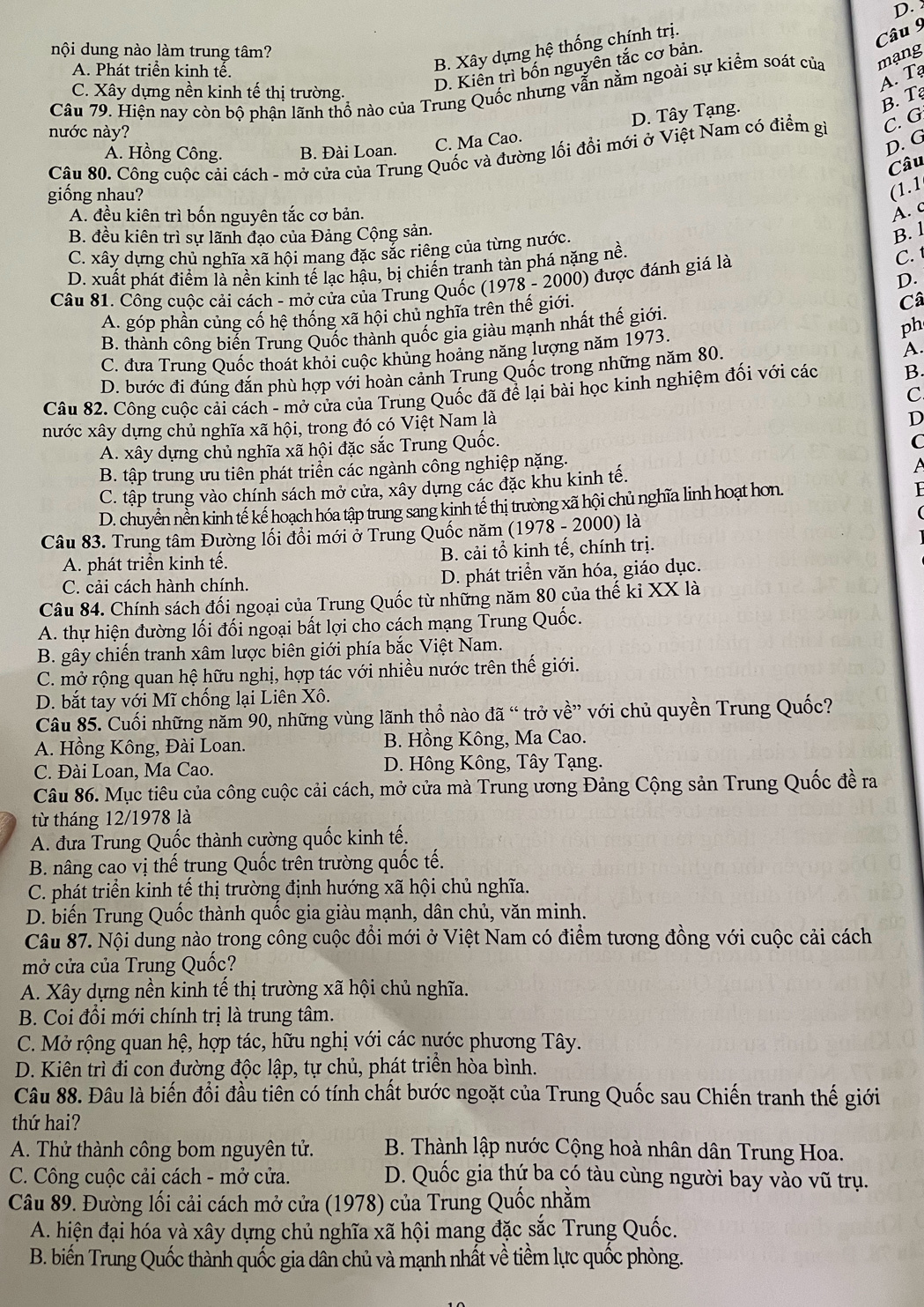 D.
A. Phát triển kinh tế.
B. Xây dựng hệ thống chính trị.
Câu 9
nội dung nào làm trung tâm?
C. Xây dựng nền kinh tế thi trường.
D. Kiên trì bốn nguyên tắc cơ bản.
A. Tạ
Câu 79. Hiện nay còn bộ phận lãnh thổ nào của Trung Quốc nhưng vẫn nằm ngoài sự kiểm soát của mạng
C. Ma Cao. D. Tây Tạng.
B. T
nước này?
Ấ. Hồng Công. B. Đài Loan.
D. G
Câu 80. Công cuộc cải cách - mở cửa của Trung Quốc và đường lối đổi mới ở Việt Nam có điểm gi C. G
Câu
giống nhau?
(1.1
A. đều kiên trì bốn nguyên tắc cơ bản.
À. c
B. đều kiên trì sự lãnh đạo của Đảng Cộng sản. B. l
C. xây dựng chủ nghĩa xã hội mang đặc sắc riêng của từng nước.
D. xuất phát điểm là nền kinh tế lạc hậu, bị chiến tranh tàn phá nặng nề.
C. t
D.
Câu 81. Công cuộc cải cách - mở cửa của Trung Quốc (1978 - 2000) được đánh giá là
A. góp phần củng cố hệ thống xã hội chủ nghĩa trên thế giới.
Câ
B. thành công biến Trung Quốc thành quốc gia giàu mạnh nhất thế giới.
ph
C. đưa Trung Quốc thoát khỏi cuộc khủng hoảng năng lượng năm 1973.
D. bước đi đúng đắn phù hợp với hoàn cảnh Trung Quốc trong những năm 80. A.
Câu 82. Công cuộc cải cách - mở cửa của Trung Quốc đã để lại bài học kinh nghiệm đối với các B.
C
nước xây dựng chủ nghĩa xã hội, trong đó có Việt Nam là
D
A. xây dựng chủ nghĩa xã hội đặc sắc Trung Quốc.
C
B. tập trung ưu tiên phát triển các ngành công nghiệp nặng.
C. tập trung vào chính sách mở cửa, xây dựng các đặc khu kinh tế. A
D. chuyển nền kinh tế kế hoạch hóa tập trung sang kinh tế thị trường xã hội chủ nghĩa linh hoạt hơn.
Câu 83. Trung tâm Đường lối đồi mới ở Trung Quốc năm (1978 - 2000) là
A. phát triển kinh tế. B. cải tổ kinh tế, chính trị.
C. cải cách hành chính. D. phát triển văn hóa, giáo dục.
Câu 84. Chính sách đối ngoại của Trung Quốc từ những năm 80 của thế ki XX là
A. thự hiện đường lối đối ngoại bất lợi cho cách mạng Trung Quốc.
B. gây chiến tranh xâm lược biên giới phía bắc Việt Nam.
C. mở rộng quan hệ hữu nghị, hợp tác với nhiều nước trên thế giới.
D. bắt tay với Mĩ chống lại Liên Xô.
Câu 85. Cuối những năm 90, những vùng lãnh thổ nào đã “ trở về” với chủ quyền Trung Quốc?
A. Hồng Kông, Đài Loan. B. Hồng Kông, Ma Cao.
C. Đài Loan, Ma Cao. D. Hông Kông, Tây Tạng.
Câu 86. Mục tiêu của công cuộc cải cách, mở cửa mà Trung ương Đảng Cộng sản Trung Quốc đề ra
từ tháng 12/1978 là
A. đưa Trung Quốc thành cường quốc kinh tế.
B. nâng cao vị thế trung Quốc trên trường quốc tế.
C. phát triển kinh tế thị trường định hướng xã hội chủ nghĩa.
D. biến Trung Quốc thành quốc gia giàu mạnh, dân chủ, văn minh.
Câu 87. Nội dung nào trong công cuộc đồi mới ở Việt Nam có điểm tương đồng với cuộc cải cách
mở cửa của Trung Quốc?
A. Xây dựng nền kinh tế thị trường xã hội chủ nghĩa.
B. Coi đổi mới chính trị là trung tâm.
C. Mở rộng quan hệ, hợp tác, hữu nghị với các nước phương Tây.
D. Kiên trì đi con đường độc lập, tự chủ, phát triển hòa bình.
Câu 88. Đâu là biến đổi đầu tiên có tính chất bước ngoặt của Trung Quốc sau Chiến tranh thế giới
thứ hai?
A. Thử thành công bom nguyên tử.  B. Thành lập nước Cộng hoà nhân dân Trung Hoa.
C. Công cuộc cải cách - mở cửa. D. Quốc gia thứ ba có tàu cùng người bay vào vũ trụ.
Câu 89. Đường lối cải cách mở cửa (1978) của Trung Quốc nhằm
A. hiện đại hóa và xây dựng chủ nghĩa xã hội mang đặc sắc Trung Quốc.
B. biến Trung Quốc thành quốc gia dân chủ và mạnh nhất về tiềm lực quốc phòng.