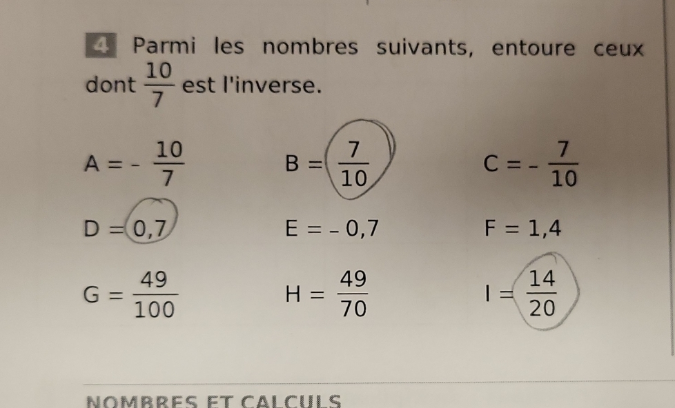 Parmi les nombres suivants, entoure ceux 
dont  10/7  est l'inverse.
A=- 10/7 
B=( 7/10 
c=- 7/10 
D=0,7
E=-0,7
F=1,4
G= 49/100 
H= 49/70 
I= 14/20 
Nombres et Cälçuls