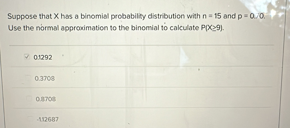 Suppose that X has a binomial probability distribution with n=15 and p=0.70. 
Use the normal approximation to the binomial to calculate P(X≥ 9).
0.1292
0.3708
0.8708
-1.12687