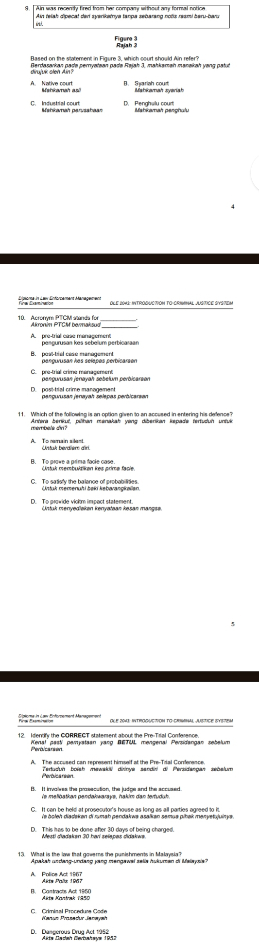 Ain was recently fired from her company without any formal notice.
Ain telah dipecat dari syarikatnya tanpa sebarang notis rasmi baru-baru
Figure 3
Rajah 3
Brujar atan pada pernyataan pada Rajah 3, mahkamah manakah yang patut
A. Native court
B. Syaria an syariah
C. Industrial court D. Penghulu court
Pinéres em en Enforcement Managemer DLE 2043: INTRODUCTION TO CRIMINAL JUSTICE SYSTEM
10. Acronym PTCM stands for
Akronim PTCM bermaksud
pengurusan kes sebelum perbicaraan
B. post-trial case management
C. pre-trial crime management
P Beabuieican cnaván Selépas perbicaraan
A Te ter Berdiam din
Untuk membuktikan kes prima facie.
D. To provide vicitm impact statement.
Rielorge in Lax Enforcement Management DLE 2043: INTRODUCTION TO CRIMINAL JUSTICE SYSTEM
12. Identify the CORRECT statement about the Pre-Trial Conference.
Kenal pasti pernyataan yang BETUL mengenai Persidangan sebelum
A. The accused can represent himself at the Pre-Trial Conference.
Perbicaraan.
B. It involves the prosecution, the judge and the accused.
la melibatkan pendakwaraya, hakim dan tertuduh.
C. It can be held at prosecutor's house as long as all parties agreed to it.
la boleh diadakan di rumah pendakwa asalkan semua pihak menyetujuinya.
Tis diaa en ts hafl scleds dradheing charged.
13. What is the law that governs the punishments in Malaysia?
Apakah undang-undang yang mengawal selia hukuman di Malaysia?
A. Police Act 1967
Akta Polis 1967
GenvrehvAr 1958
C. Criminal Procedure Code
Kanun Prosedur Jenayah
D. Dangerous Drug Act 1952
Akta Dadah Berbahaya 1952