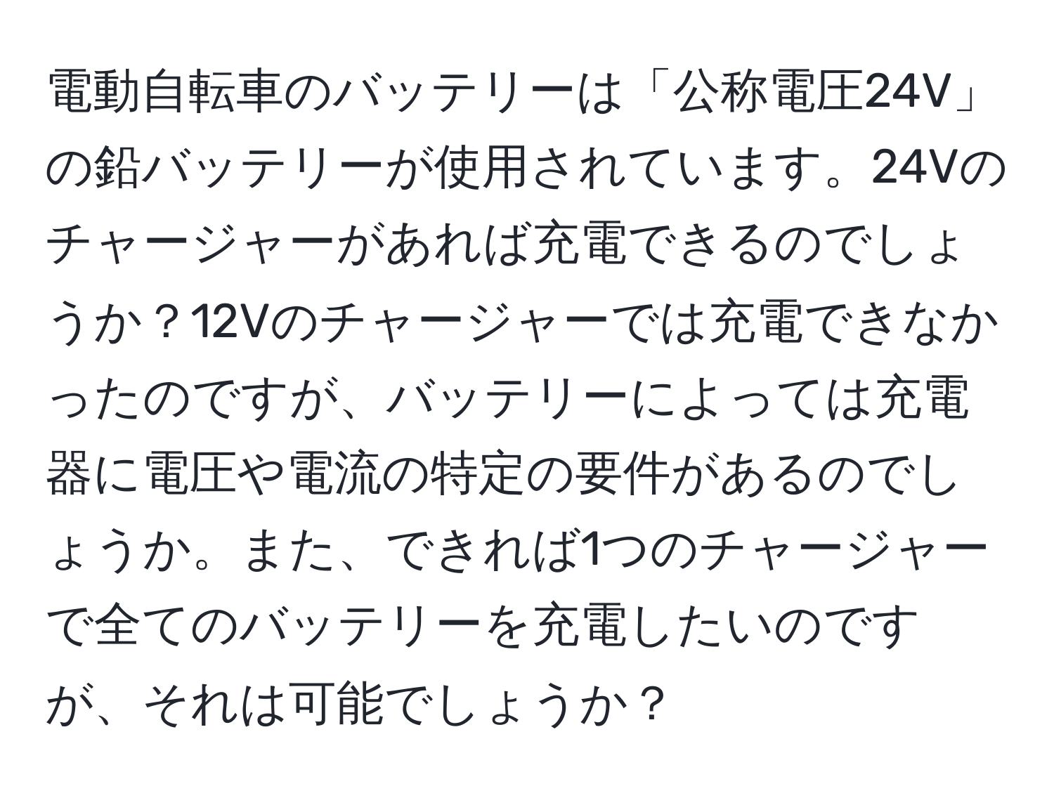 電動自転車のバッテリーは「公称電圧24V」の鉛バッテリーが使用されています。24Vのチャージャーがあれば充電できるのでしょうか？12Vのチャージャーでは充電できなかったのですが、バッテリーによっては充電器に電圧や電流の特定の要件があるのでしょうか。また、できれば1つのチャージャーで全てのバッテリーを充電したいのですが、それは可能でしょうか？