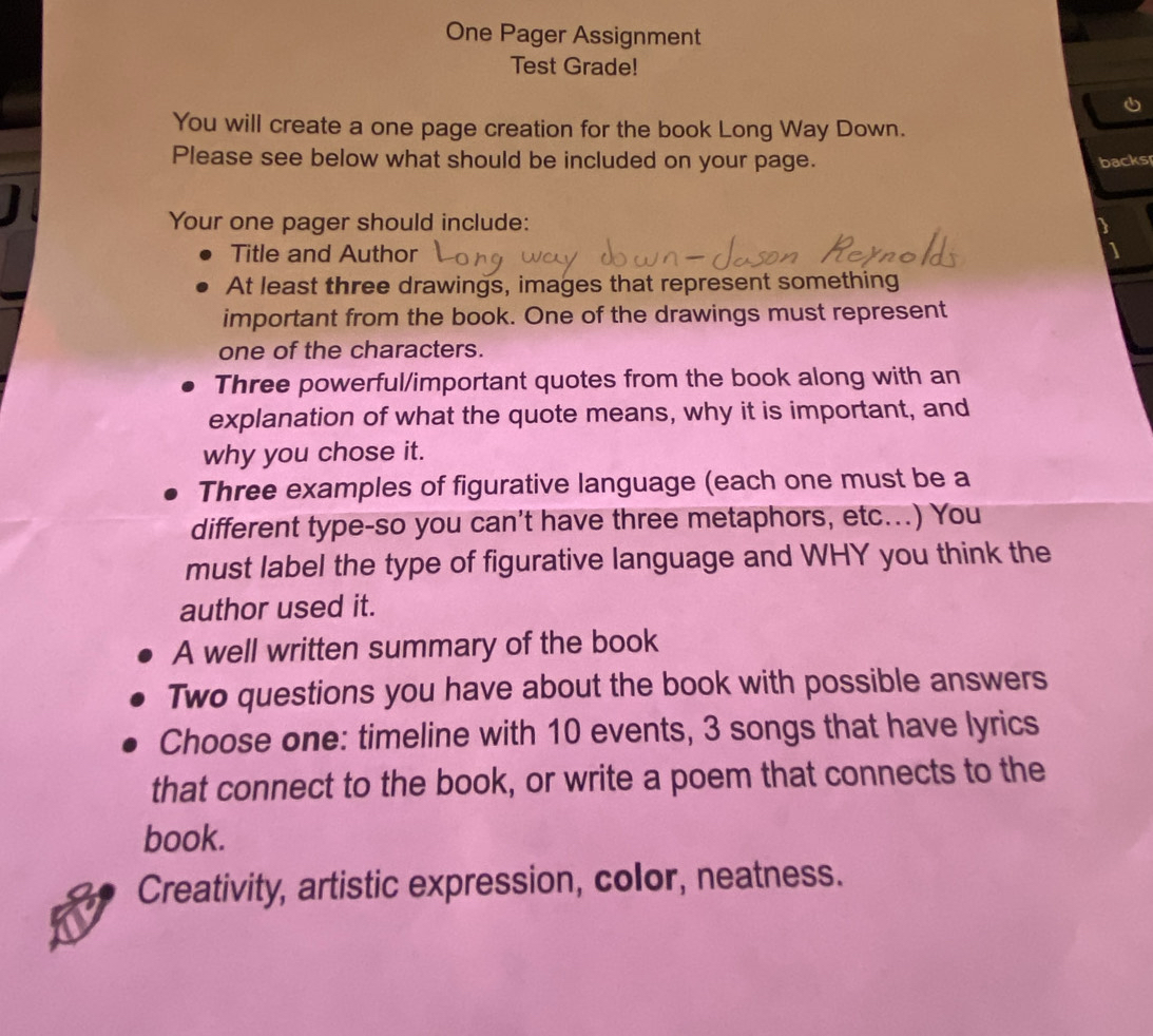 One Pager Assignment 
Test Grade! 
You will create a one page creation for the book Long Way Down. 
Please see below what should be included on your page. 
backs 
Your one pager should include: 
Title and Author 
At least three drawings, images that represent something 
important from the book. One of the drawings must represent 
one of the characters. 
Three powerful/important quotes from the book along with an 
explanation of what the quote means, why it is important, and 
why you chose it. 
Three examples of figurative language (each one must be a 
different type-so you can't have three metaphors, etc...) You 
must label the type of figurative language and WHY you think the 
author used it. 
A well written summary of the book 
Two questions you have about the book with possible answers 
Choose one: timeline with 10 events, 3 songs that have lyrics 
that connect to the book, or write a poem that connects to the 
book. 
Creativity, artistic expression, color, neatness.