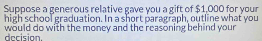 Suppose a generous relative gave you a gift of $1,000 for your 
high school graduation. In a short paragraph, outline what you 
would do with the money and the reasoning behind your 
decision.