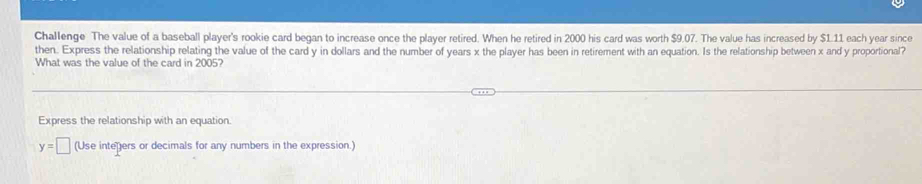 Challenge The value of a baseball player's rookie card began to increase once the player retired. When he retired in 2000 his card was worth $9.07. The value has increased by $1.11 each year since 
then. Express the relationship relating the value of the card y in dollars and the number of years x the player has been in retirement with an equation. Is the relationship between x and y proportional? 
What was the value of the card in 2005? 
Express the relationship with an equation
y=□ (Use inteñers or decimals for any numbers in the expression.)