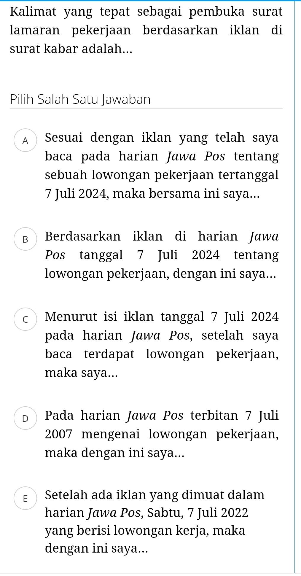 Kalimat yang tepat sebagai pembuka surat
lamaran pekerjaan berdasarkan iklan di
surat kabar adalah...
Pilih Salah Satu Jawaban
A  Sesuai dengan iklan yang telah saya
baca pada harian Jawa Pos tentang
sebuah lowongan pekerjaan tertanggal
7 Juli 2024, maka bersama ini saya...
B Berdasarkan iklan di harian Jawa
Pos tanggal 7 Juli 2024 tentang
lowongan pekerjaan, dengan ini saya...
C Menurut isi iklan tanggal 7 Juli 2024
pada harian Jawa Pos, setelah saya
baca terdapat lowongan pekerjaan,
maka saya...
D Pada harian Jawa Pos terbitan 7 Juli
2007 mengenai lowongan pekerjaan,
maka dengan ini saya...
E Setelah ada iklan yang dimuat dalam
harian Jawa Pos, Sabtu, 7 Juli 2022
yang berisi lowongan kerja, maka
dengan ini saya...