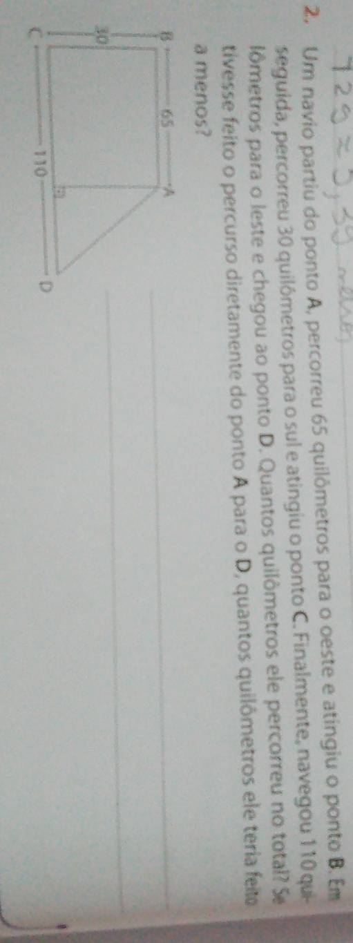 Um navio partiu do ponto A, percorreu 65 quilômetros para o oeste e atingiu o ponto B. Em 
seguida, percorreu 30 quilômetros para o sul e atingiu o ponto C. Finalmente, navegou 110 qui 
lômetros para o leste e chegou ao ponto D. Quantos quilômetros ele percorreu no total? S 
tivesse feito o percurso diretamente do ponto A para o D, quantos quilômetros ele teria feia 
a menos?