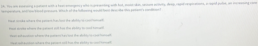 You are assessing a patient with a heat emergency who is presenting with hot, moist skin, seizure activity, deep, rapid respirations, a rapid pulse, an increasing core
temperature, and low blood pressure. Which of the following would best describe this patient's condition?
Heat stroke where the patient has lost the ability to cool himself.
Heat stroke where the patient still has the ability to cool himself.
Heat exhaustion where the patient has lost the ability to cool himself.
Heat exhaustion where the patient still has the ability to cool himself.