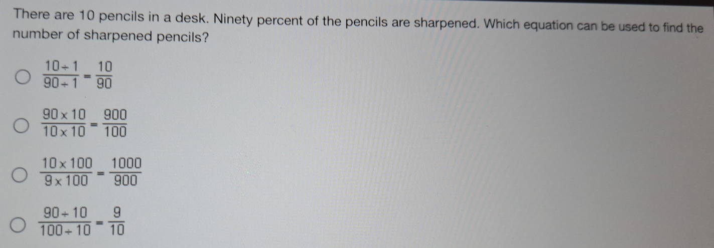 There are 10 pencils in a desk. Ninety percent of the pencils are sharpened. Which equation can be used to find the
number of sharpened pencils?
 (10+1)/90+1 = 10/90 
 (90* 10)/10* 10 = 900/100 
 (10* 100)/9* 100 = 1000/900 
 (90/ 10)/100/ 10 = 9/10 