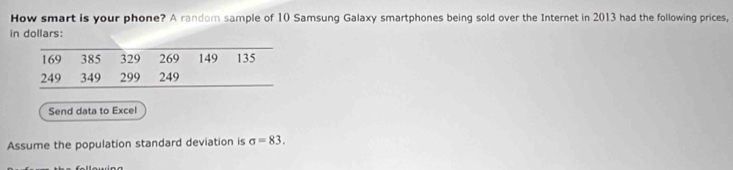 How smart is your phone? A random sample of 10 Samsung Galaxy smartphones being sold over the Internet in 2013 had the following prices, 
in dollars:
169 385 329 269 149 135
249 349 299 249
Send data to Excel 
Assume the population standard deviation is sigma =83.