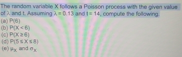 The random variable X follows a Poisson process with the given value 
of λ and t. Assuming lambda =0.13 and t=14 , compute the following. 
(a) P(6)
(b) P(X<6)
(c) P(X≥ 6)
(d) P(5≤ X≤ 8)
(e) mu _X and sigma _X