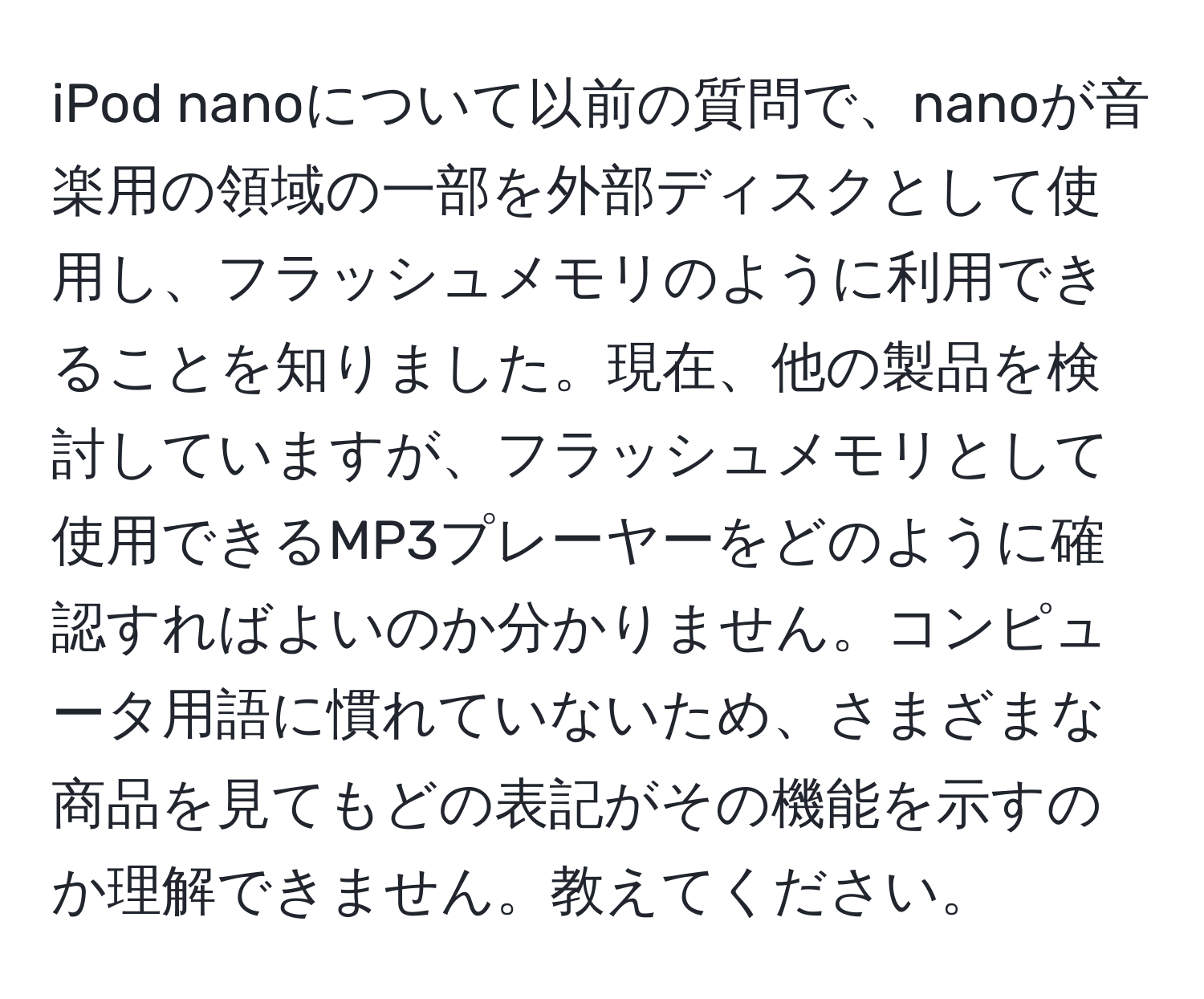 iPod nanoについて以前の質問で、nanoが音楽用の領域の一部を外部ディスクとして使用し、フラッシュメモリのように利用できることを知りました。現在、他の製品を検討していますが、フラッシュメモリとして使用できるMP3プレーヤーをどのように確認すればよいのか分かりません。コンピュータ用語に慣れていないため、さまざまな商品を見てもどの表記がその機能を示すのか理解できません。教えてください。