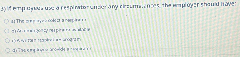 If employees use a respirator under any circumstances, the employer should have:
a) The employee select a respirator
b) An emergency respirator available
c) A written respiratory program
d) The employee provide a respirator