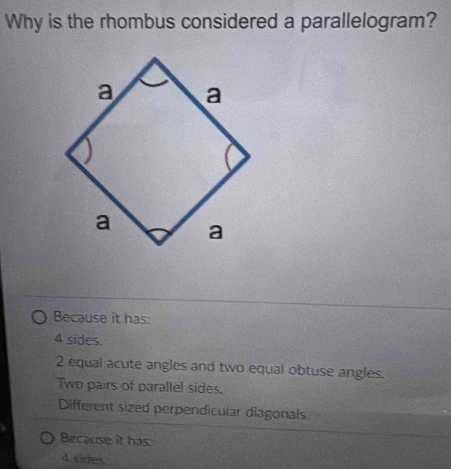 Why is the rhombus considered a parallelogram?
Because it has:
4 sides.
2 equal acute angles and two equal obtuse angles.
Two pairs of parallel sides.
Different sized perpendicular diagonals
Because it has
4 sires