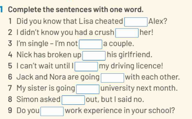 Complete the sentences with one word. 
1 Did you know that Lisa cheated □ AI ex? 
2 I didn't know you had a crush □ her! 
3 I'm single - I'm not □ a couple. 
4 Nick has broken up □ his girlfriend. 
5 I can't wait until □ my driving licence! 
6 Jack and Nora are going □ with each other. 
7 My sister is going □ university next month. 
8 Simon asked □ out, but I said no. 
9 Do you □ work experience in your school?