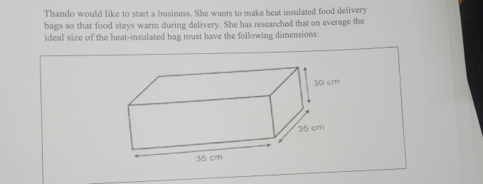 Thando would like to start a business. She wants to make heat insulated food delivery 
bags so that food stays warm during delivery. She has researched that on average the 
ideal size of the heat-insulated bag must have the following dimensions: