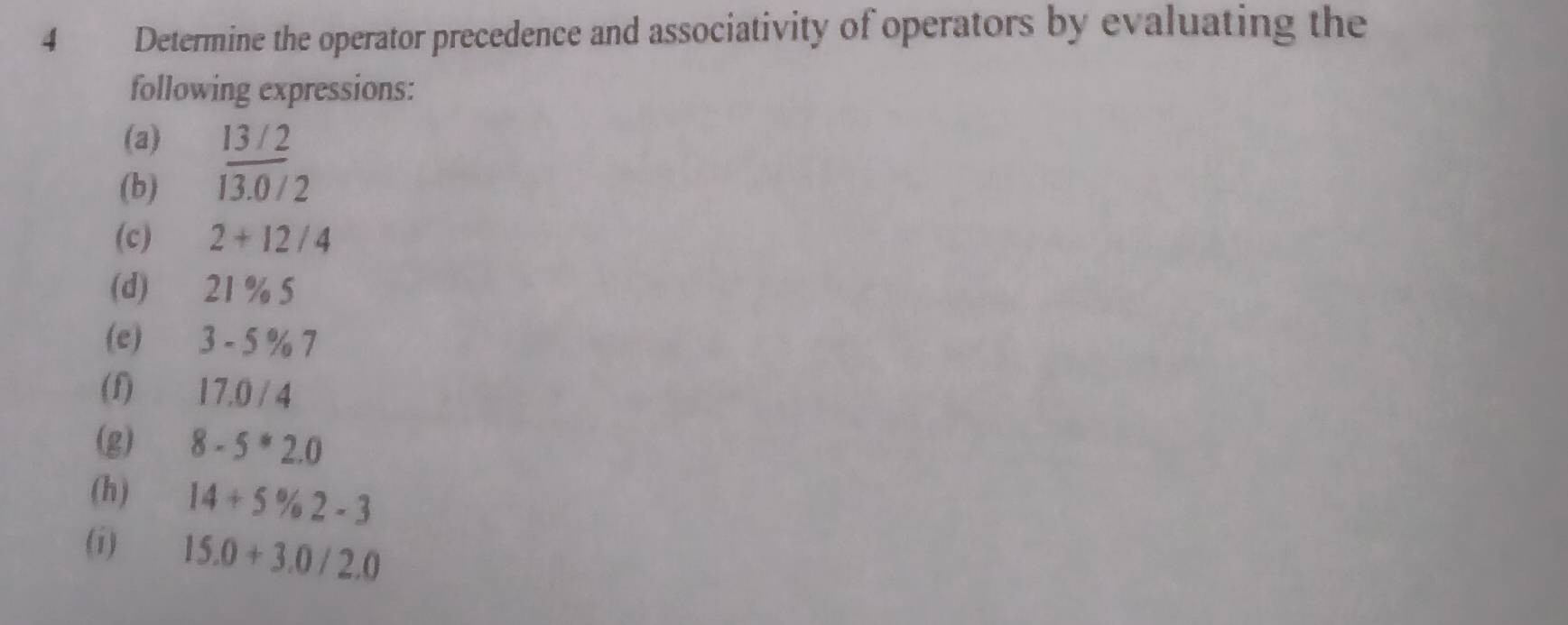 Determine the operator precedence and associativity of operators by evaluating the 
following expressions: 
(a) 13 / 2
(b) 13.( /2
(c) 2+12/4
(d) 21 % 5
(e) 3 - 5 % 7
(f) 17.0 / 4
(g) 8-5*2.0
(h) 14+5% 2-3
(i) 15.0+3.0/2.0