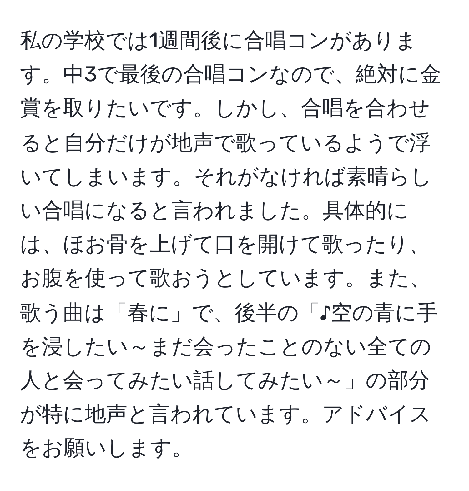 私の学校では1週間後に合唱コンがあります。中3で最後の合唱コンなので、絶対に金賞を取りたいです。しかし、合唱を合わせると自分だけが地声で歌っているようで浮いてしまいます。それがなければ素晴らしい合唱になると言われました。具体的には、ほお骨を上げて口を開けて歌ったり、お腹を使って歌おうとしています。また、歌う曲は「春に」で、後半の「♪空の青に手を浸したい～まだ会ったことのない全ての人と会ってみたい話してみたい～」の部分が特に地声と言われています。アドバイスをお願いします。