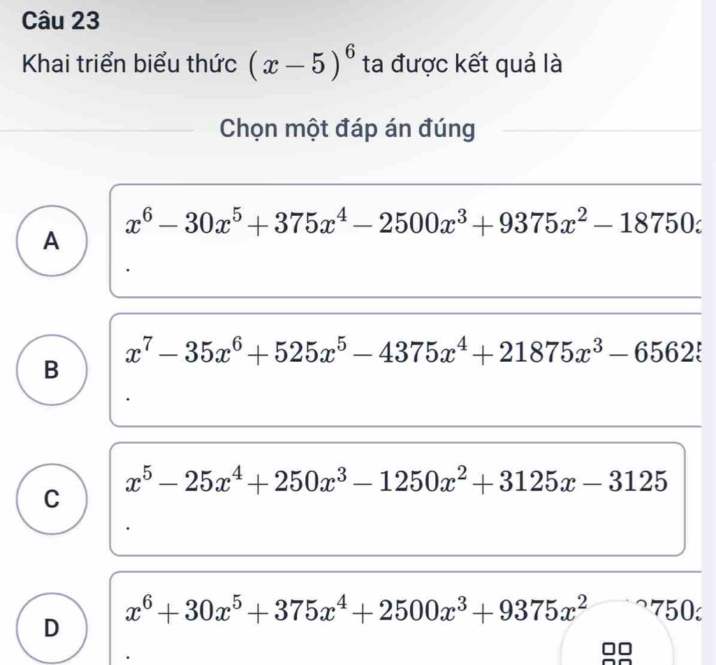 Khai triển biểu thức (x-5)^6 ta được kết quả là
Chọn một đáp án đúng
x^6-30x^5+375x^4-2500x^3+9375x^2-18750z
A
x^7-35x^6+525x^5-4375x^4+21875x^3-65625
B
x^5-25x^4+250x^3-1250x^2+3125x-3125
C
x^6+30x^5+375x^4+2500x^3+9375x^2 750
D