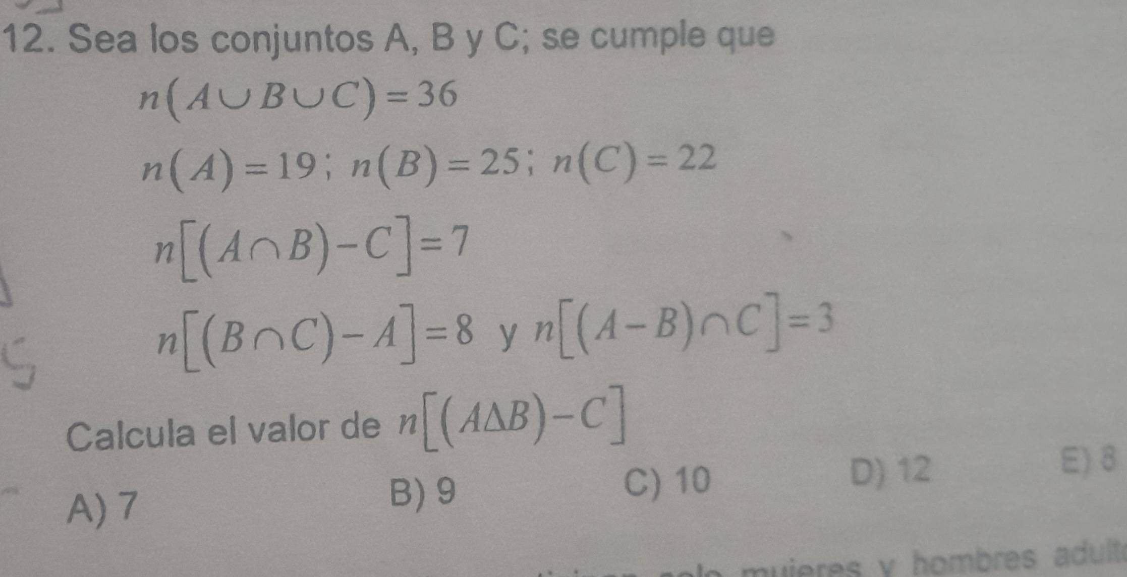 Sea los conjuntos A, B y C; se cumple que
n(A∪ B∪ C)=36
n(A)=19; n(B)=25; n(C)=22
n[(A∩ B)-C]=7
n[(B∩ C)-A]=8 y n[(A-B)∩ C]=3
Calcula el valor de n[(A△ B)-C]
A) 7
B) 9
C) 10
D) 12
E) 8
muieres y hombres adult.