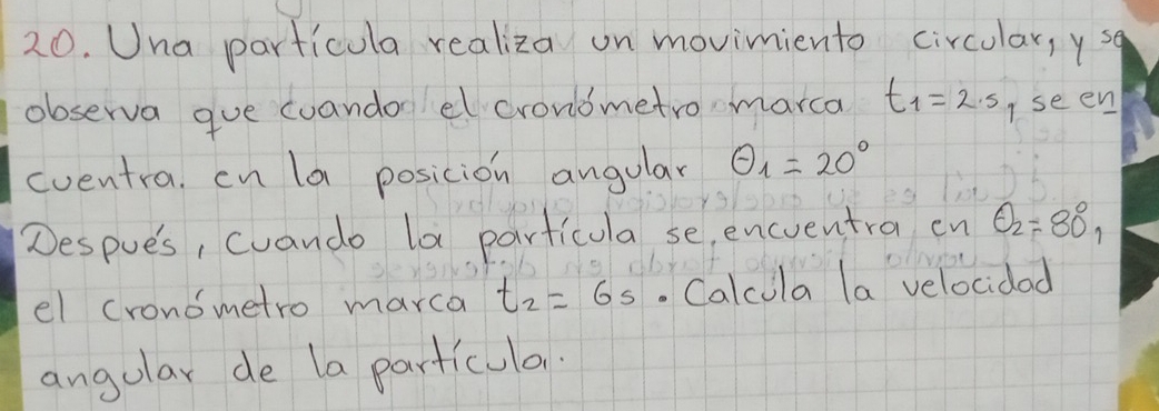 Una particula realiza on movimiento circular, ysq 
observa gue coandor el crondmetro marca t_1=2.5 I seen 
eventra. cn la posicion angular θ _1=20°
Despues, cuando la particula se, encventra cn θ _2=80°, 
el cronometro marca t_2=6s. Calcula la velocidad 
angular de la particulan