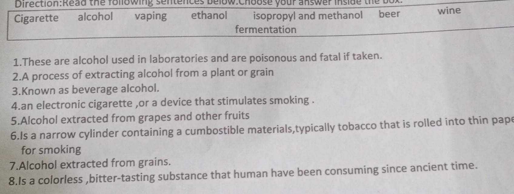 the following sentences below:Choose your answer inside the bor
Cigarette €£ alcohol vaping ethanol isopropyl and methanol beer wine
fermentation
1.These are alcohol used in laboratories and are poisonous and fatal if taken.
2.A process of extracting alcohol from a plant or grain
3.Known as beverage alcohol.
4.an electronic cigarette ,or a device that stimulates smoking .
5.Alcohol extracted from grapes and other fruits
6.Is a narrow cylinder containing a cumbostible materials,typically tobacco that is rolled into thin pape
for smoking
7.Alcohol extracted from grains.
8.Is a colorless ,bitter-tasting substance that human have been consuming since ancient time.