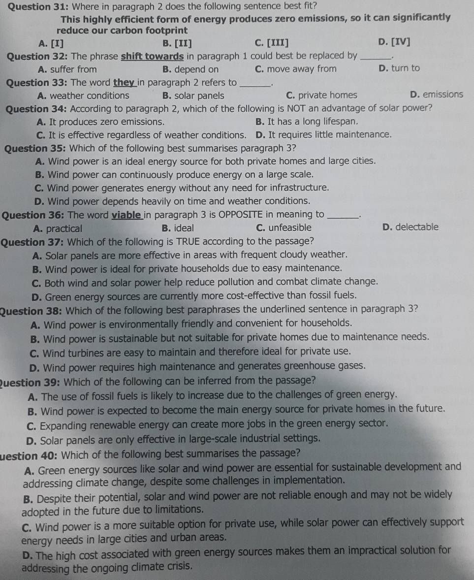 Where in paragraph 2 does the following sentence best fit?
This highly efficient form of energy produces zero emissions, so it can significantly
reduce our carbon footprint
A. [I] B. [II] C. [III] D. [IV]
Question 32: The phrase shift towards in paragraph 1 could best be replaced by __.
A. suffer from B. depend on C. move away from D. turn to
Question 33: The word they in paragraph 2 refers to_ .
A. weather conditions B. solar panels C. private homes D. emissions
Question 34: According to paragraph 2, which of the following is NOT an advantage of solar power?
A. It produces zero emissions. B. It has a long lifespan.
C. It is effective regardless of weather conditions. D. It requires little maintenance.
Question 35: Which of the following best summarises paragraph 3?
A. Wind power is an ideal energy source for both private homes and large cities.
B. Wind power can continuously produce energy on a large scale.
C. Wind power generates energy without any need for infrastructure.
D. Wind power depends heavily on time and weather conditions.
Question 36: The word viable in paragraph 3 is OPPOSITE in meaning to_
A. practical B. ideal C. unfeasible D. delectable
Question 37: Which of the following is TRUE according to the passage?
A. Solar panels are more effective in areas with frequent cloudy weather.
B. Wind power is ideal for private households due to easy maintenance.
C. Both wind and solar power help reduce pollution and combat climate change.
D. Green energy sources are currently more cost-effective than fossil fuels.
Question 38: Which of the following best paraphrases the underlined sentence in paragraph 3?
A. Wind power is environmentally friendly and convenient for households.
B. Wind power is sustainable but not suitable for private homes due to maintenance needs.
C. Wind turbines are easy to maintain and therefore ideal for private use.
D. Wind power requires high maintenance and generates greenhouse gases.
Question 39: Which of the following can be inferred from the passage?
A. The use of fossil fuels is likely to increase due to the challenges of green energy.
B. Wind power is expected to become the main energy source for private homes in the future.
C. Expanding renewable energy can create more jobs in the green energy sector.
D. Solar panels are only effective in large-scale industrial settings.
uestion 40: Which of the following best summarises the passage?
A. Green energy sources like solar and wind power are essential for sustainable development and
addressing climate change, despite some challenges in implementation.
B. Despite their potential, solar and wind power are not reliable enough and may not be widely
adopted in the future due to limitations.
C. Wind power is a more suitable option for private use, while solar power can effectively support
energy needs in large cities and urban areas.
D. The high cost associated with green energy sources makes them an impractical solution for
addressing the ongoing climate crisis.