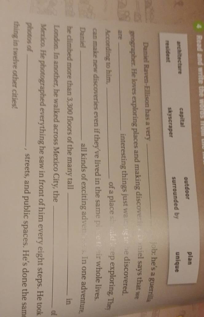 Read and write the words fol
architecture capital outdoor
plan
resident skyscraper surrounded by
unique
_job: he's a guerrilla
Daniel Raven-Ellison has a very
geographer. He loves exploring places and making discover ie miel says that we
are _interesting things just warkng to he discovered.
According to him,_
of a place should hzep exploring. They
can make new discoveries even if they’ve lived in the same plae their whole lives.
Daniel _all kinds of exciting adven tees. In one adventure,
he climbed more than 3,300 floors of the many tall _in
London. In another, he walked across Mexico City, the_
of
Mexico. He photographed everything he saw in front of him every eight steps. He took
photos of _, streets, and public spaces. He’s done the sam
thing in twelve other cities!