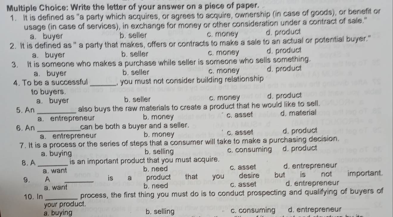 Write the letter of your answer on a piece of paper.
1. It is defined as "a party which acquires, or agrees to acquire, ownership (in case of goods), or benefit or
usage (in case of services), in exchange for money or other consideration under a contract of sale."
a. buyer b. seller c. money d. product
2. It is defined as " a party that makes, offers or contracts to make a sale to an actual or potential buyer."
a. buyer b. seller c. money d. product
3. It is someone who makes a purchase while seller is someone who sells something.
a. buyer b. seller c. money d. product
4. To be a successful _, you must not consider building relationship
to buyers.
a. buyer b. seller c. money d. product
5. An _also buys the raw materials to create a product that he would like to sell.
a.entrepreneur b. money c. asset d. material
6. An _can be both a buyer and a seller.
a. entrepreneur b. money c. asset d. product
7. It is a process or the series of steps that a consumer will take to make a purchasing decision.
a. buying b. selling c. consuming d. product
8.A _is an important product that you must acquire.
a. want b. need c. asset d. entrepreneur
9. A _is a product that you desire but is not important.
a. want b. need c. asset d. entrepreneur
10. In _process, the first thing you must do is to conduct prospecting and qualifying of buyers of
your product.
a. buying b. selling c. consuming d. entrepreneur