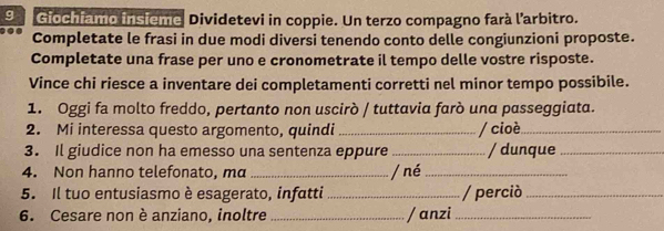 Giochiamo insieme Dividetevi in coppie. Un terzo compagno farà l'arbitro. 
Completate le frasi in due modi diversi tenendo conto delle congiunzioni proposte. 
Completate una frase per uno e cronometrate il tempo delle vostre risposte. 
Vince chi riesce a inventare dei completamenti corretti nel minor tempo possibile. 
1. Oggi fa molto freddo, pertanto non uscirò / tuttavia farò una passeggiata. 
2. Mi interessa questo argomento, quindi _/ cioè_ 
3. Il giudice non ha emesso una sentenza eppure _/ dunque_ 
4. Non hanno telefonato, ma _/ né_ 
5. Il tuo entusiasmo è esagerato, infatti _/ perció_ 
6. Cesare non è anziano, inoltre _/anzi_