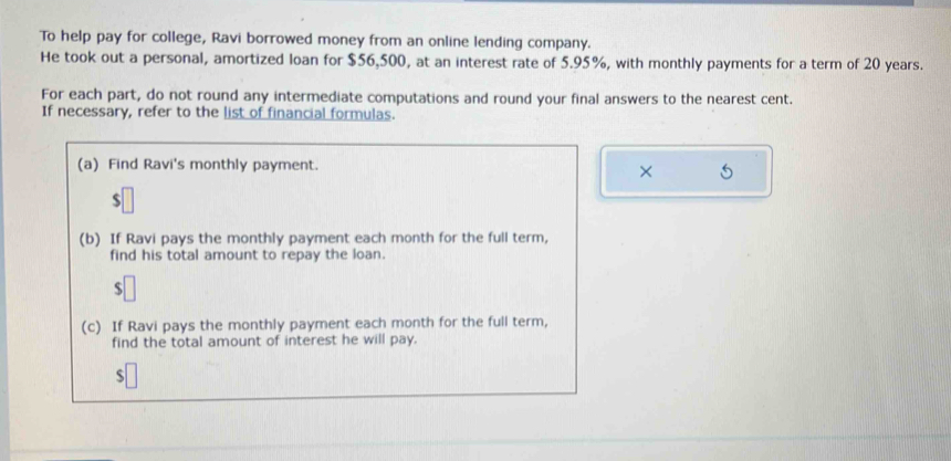 To help pay for college, Ravi borrowed money from an online lending company. 
He took out a personal, amortized loan for $56,500, at an interest rate of 5.95%, with monthly payments for a term of 20 years. 
For each part, do not round any intermediate computations and round your final answers to the nearest cent. 
If necessary, refer to the list of financial formulas. 
(a) Find Ravi's monthly payment. 
× 
(b) If Ravi pays the monthly payment each month for the full term, 
find his total amount to repay the loan. 
J 
(c) If Ravi pays the monthly payment each month for the full term, 
find the total amount of interest he will pay.
$