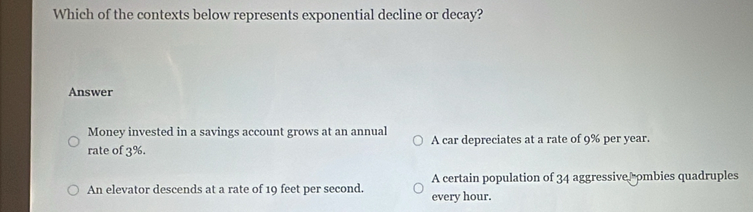 Which of the contexts below represents exponential decline or decay?
Answer
Money invested in a savings account grows at an annual A car depreciates at a rate of 9% per year.
rate of 3%.
A certain population of 34 aggressiver ombies quadruples
An elevator descends at a rate of 19 feet per second. every hour.