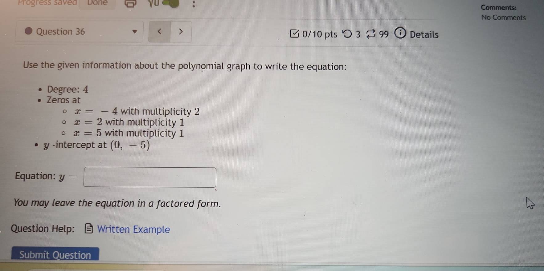 γ0 :
Progress saved Done Comments:
No Comments
Question 36 < > Details
□ 0/10 pts つ 3⇄ 99 i 
Use the given information about the polynomial graph to write the equation:
Degree: 4
Zeros at
x=-4 with multiplicity 2
x=2 with multiplicity 1
。 x=5 with multiplicity 1
y -intercept at (0,-5)
Equation: y=□
You may leave the equation in a factored form.
Question Help: Written Example
Submit Question