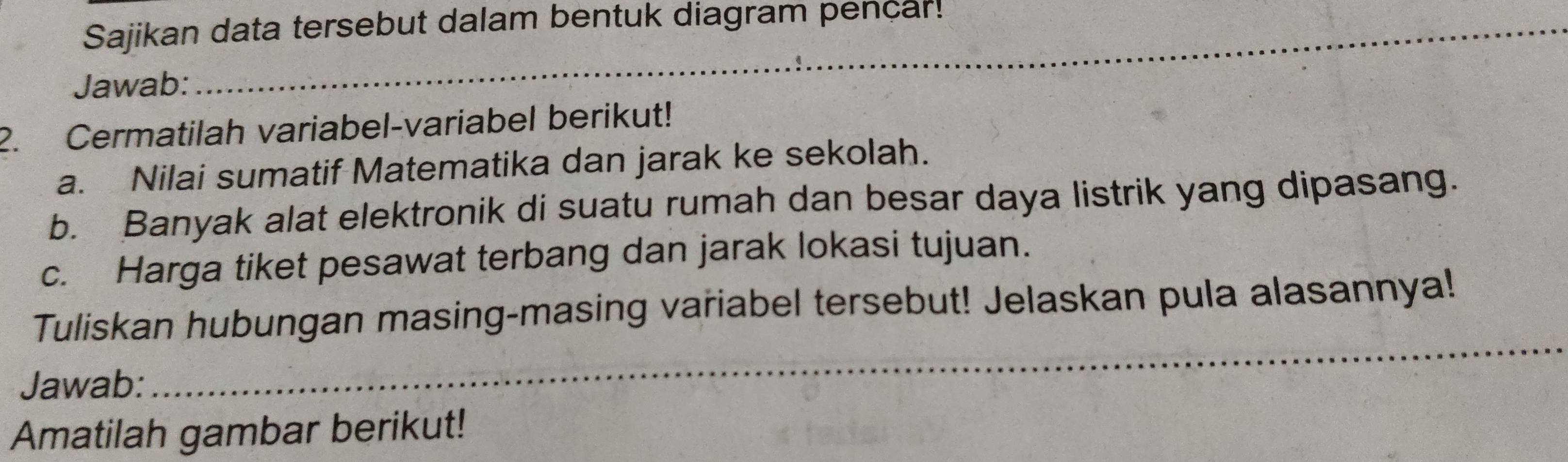 Sajikan data tersebut dalam bentuk diagram pencar! 
_ 
Jawab: 
_ 
2. Cermatilah variabel-variabel berikut! 
a. Nilai sumatif Matematika dan jarak ke sekolah. 
b. Banyak alat elektronik di suatu rumah dan besar daya listrik yang dipasang. 
c. Harga tiket pesawat terbang dan jarak lokasi tujuan. 
Tuliskan hubungan masing-masing variabel tersebut! Jelaskan pula alasannya! 
Jawab: 
_ 
Amatilah gambar berikut!